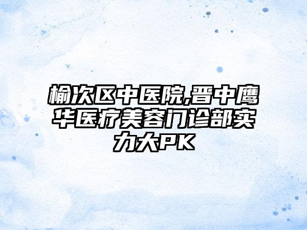 榆次区中医院,晋中鹰华医疗美容门诊部实力大PK