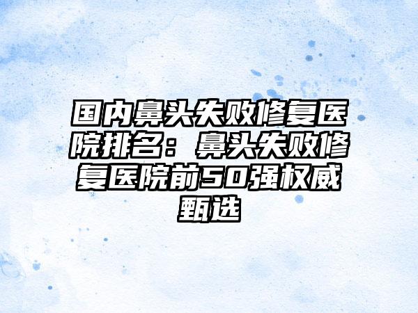国内鼻头失败修复医院排名:鼻头失败修复医院前50强权威甄选