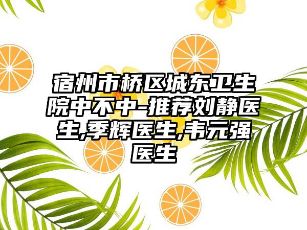 宿州市桥区城东卫生院中不中-推荐刘静医生,季辉医生,韦元强医生