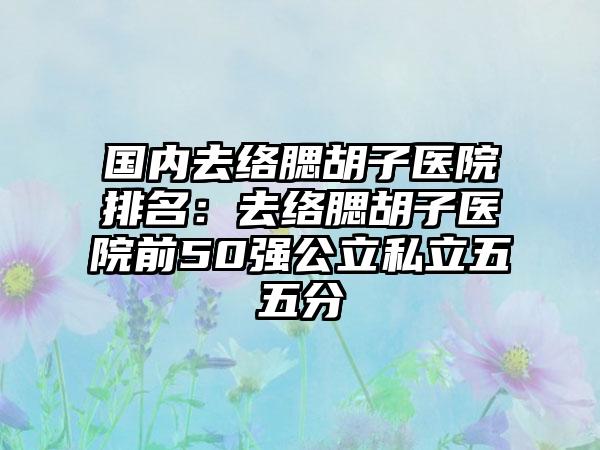 国内去络腮胡子医院排名:去络腮胡子医院前50强公立私立五五分