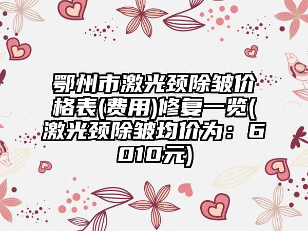 鄂州市激光颈除皱价格表(费用)修复一览(激光颈除皱均价为:6010元)
