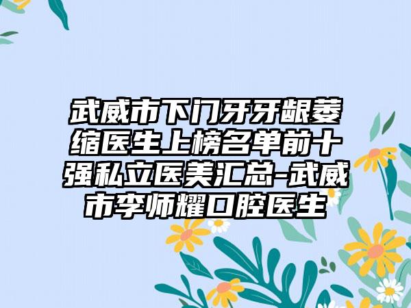 武威市下门牙牙龈萎缩医生上榜名单前十强私立医美汇总-武威市李师耀口腔医生