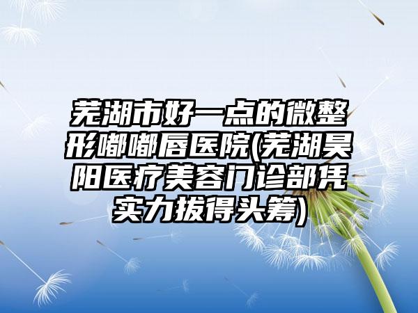芜湖市好一点的微整形嘟嘟唇医院(芜湖昊阳医疗美容门诊部凭实力拔得头筹)