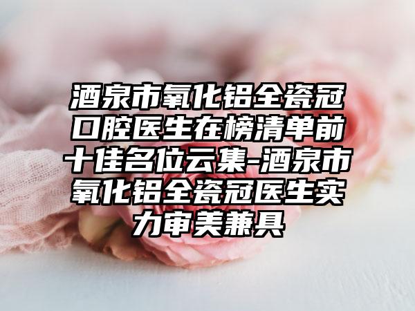 酒泉市氧化铝全瓷冠口腔医生在榜清单前十佳名位云集-酒泉市氧化铝全瓷冠医生实力审美兼具