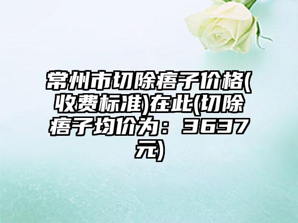 常州市切除痦子价格(收费标准)在此(切除痦子均价为：3637元)