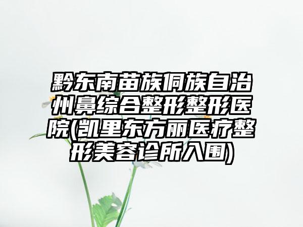 黔东南苗族侗族自治州鼻综合整形整形医院(凯里东方丽医疗整形美容诊所入围)