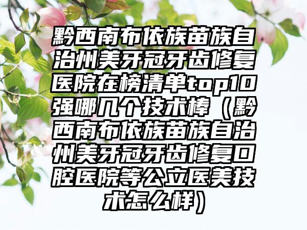 黔西南布依族苗族自治州美牙冠牙齿修复医院在榜清单top10强哪几个技术棒(黔西南布依族苗族自治州美牙冠牙齿修复口腔医院等公立医美技术怎么样)