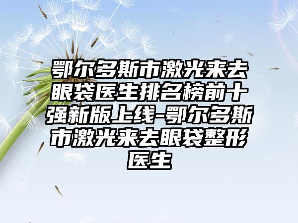 鄂尔多斯市激光来去眼袋医生排名榜前十强新版上线-鄂尔多斯市激光来去眼袋整形医生