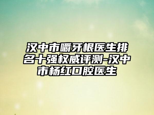 汉中市嚼牙根医生排名十强权威评测-汉中市杨红口腔医生