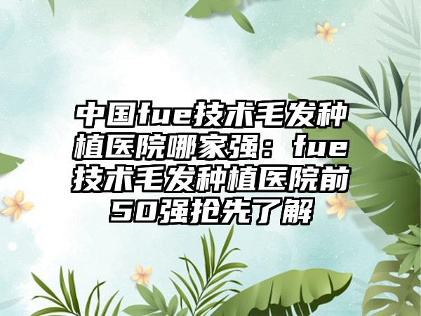中国fue技术毛发种植医院哪家强:fue技术毛发种植医院前50强抢先了解