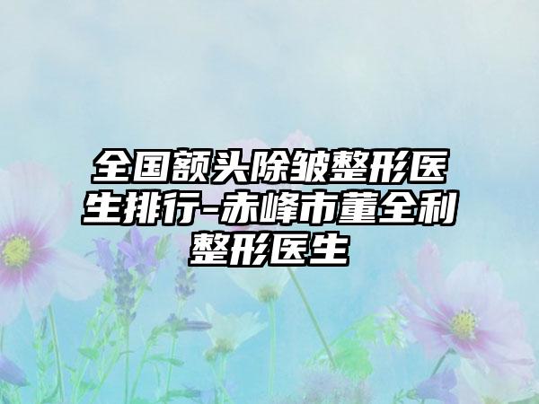 全国额头除皱整形医生排行-赤峰市董全利整形医生