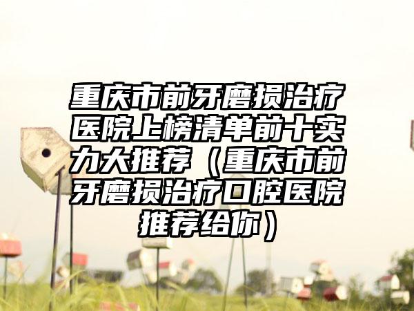 重庆市前牙磨损治疗医院上榜清单前十实力大推荐（重庆市前牙磨损治疗口腔医院推荐给你）
