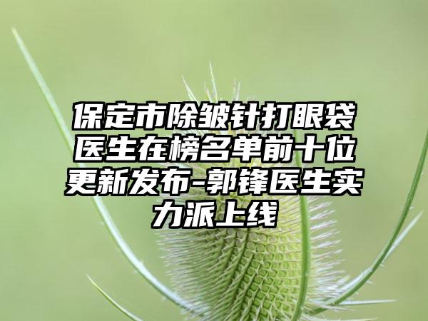 保定市除皱针打眼袋医生在榜名单前十位更新发布-郭锋医生实力派上线