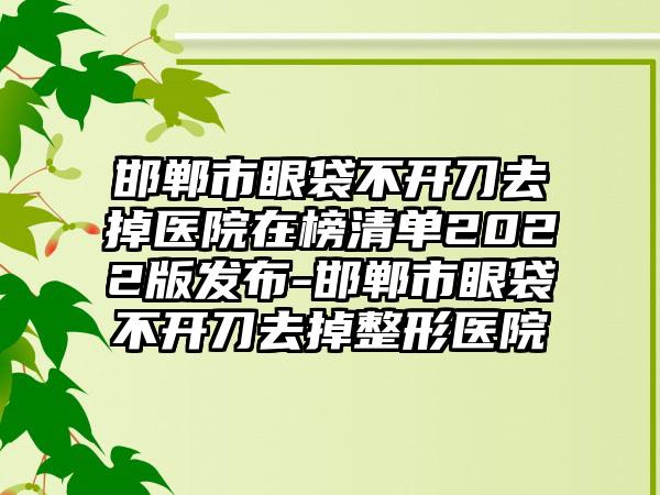 邯郸市眼袋不开刀去掉医院在榜清单2022版发布-邯郸市眼袋不开刀去掉整形医院