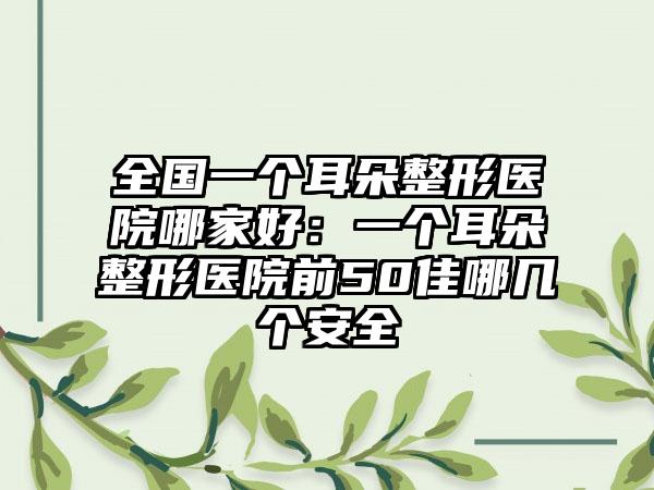 全国一个耳朵整形医院哪家好:一个耳朵整形医院前50佳哪几个安全