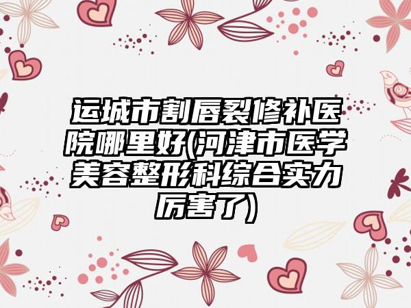 运城市割唇裂修补医院哪里好(河津市医学美容整形科综合实力厉害了)