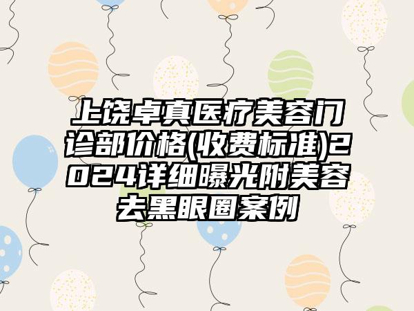 上饶卓真医疗美容门诊部价格(收费标准)2024详细曝光附美容去黑眼圈案例