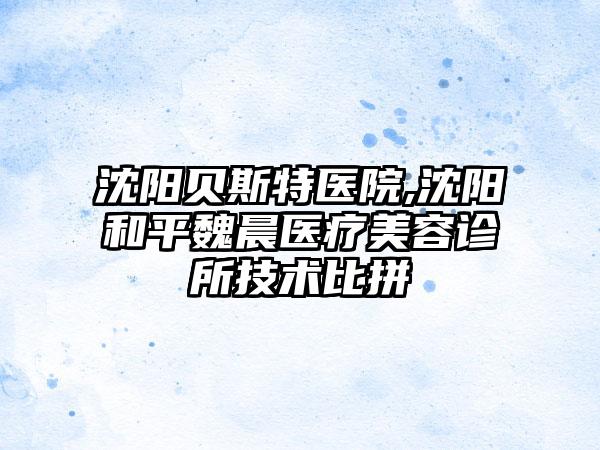 沈阳贝斯特医院,沈阳和平魏晨医疗美容诊所技术比拼