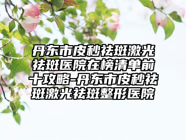 丹东市皮秒祛斑激光祛斑医院在榜清单前十攻略-丹东市皮秒祛斑激光祛斑整形医院