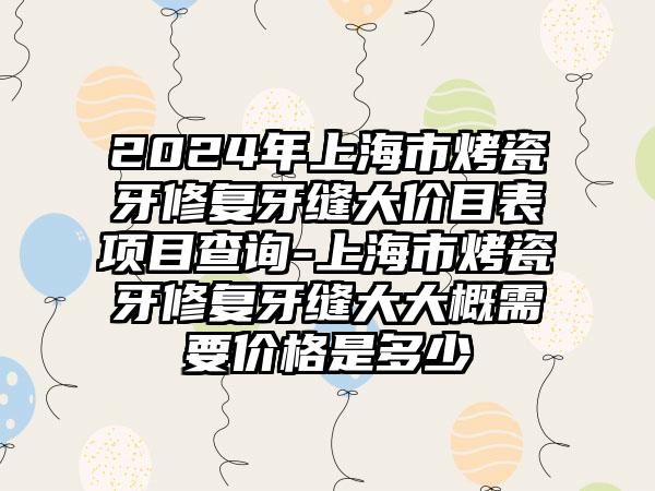 2024年上海市烤瓷牙修复牙缝大价目表项目查询-上海市烤瓷牙修复牙缝大大概需要价格是多少