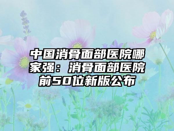 中国消骨面部医院哪家强:消骨面部医院前50位新版公布