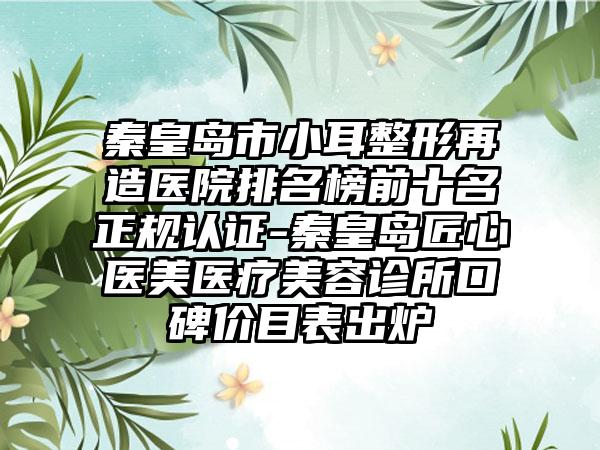 秦皇岛市小耳整形再造医院排名榜前十名正规认证-秦皇岛匠心医美医疗美容诊所口碑价目表出炉