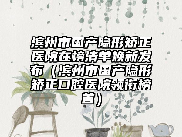 滨州市国产隐形矫正医院在榜清单焕新发布（滨州市国产隐形矫正口腔医院领衔榜首）