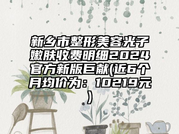 新乡市整形美容光子嫩肤收费明细2024官方新版巨献(近6个月均价为:10219元)