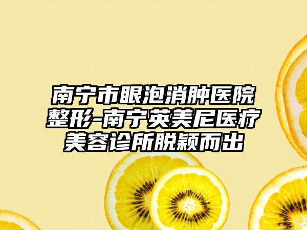 南宁市眼泡消肿医院整形-南宁英美尼医疗美容诊所脱颖而出