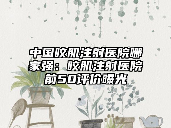 中国咬肌注射医院哪家强:咬肌注射医院前50评价曝光