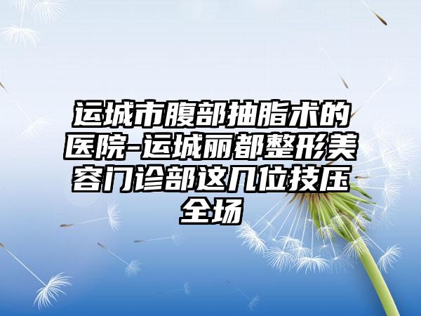 运城市腹部抽脂术的医院-运城丽都整形美容门诊部这几位技压全场