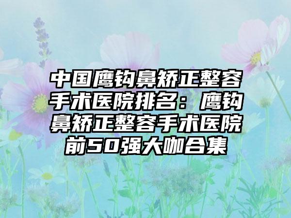 中国鹰钩鼻矫正整容手术医院排名：鹰钩鼻矫正整容手术医院前50强大咖合集