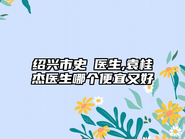 绍兴市史皞医生,袁桂杰医生哪个便宜又好