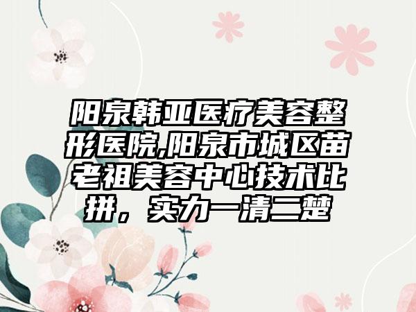 阳泉韩亚医疗美容整形医院,阳泉市城区苗老祖美容中心技术比拼,实力一清二楚