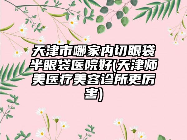 天津市哪家内切眼袋半眼袋医院好(天津师美医疗美容诊所更厉害)