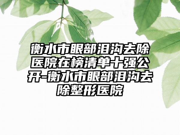 衡水市眼部泪沟去除医院在榜清单十强公开-衡水市眼部泪沟去除整形医院