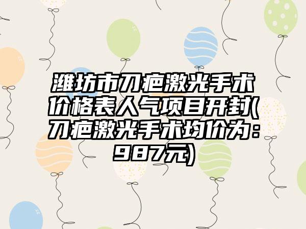 潍坊市刀疤激光手术价格表人气项目开封(刀疤激光手术均价为:987元)