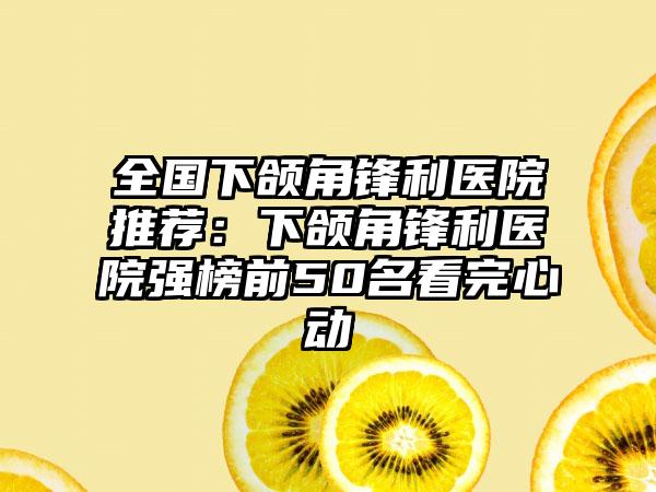 全国下颌角锋利医院推荐:下颌角锋利医院强榜前50名看完心动