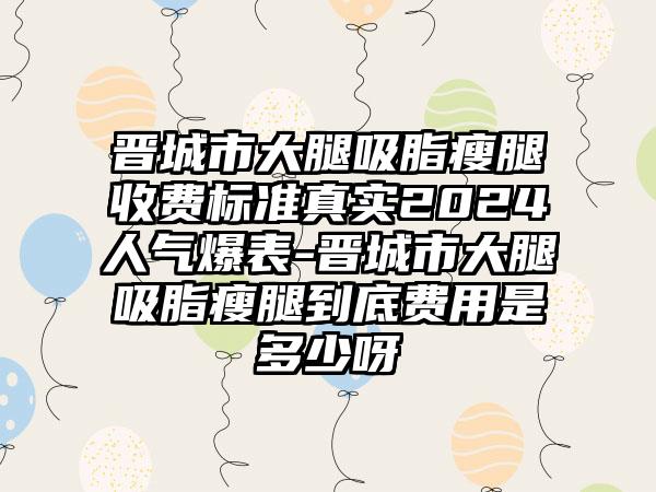 晋城市大腿吸脂瘦腿收费标准真实2024人气爆表-晋城市大腿吸脂瘦腿到底费用是多少呀