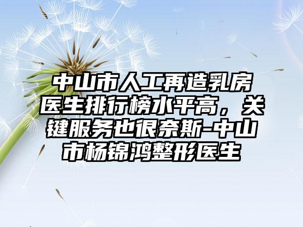 中山市人工再造乳房医生排行榜水平高,关键服务也很奈斯-中山市杨锦鸿整形医生