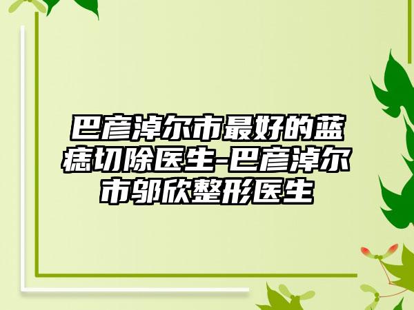 巴彦淖尔市最好的蓝痣切除医生-巴彦淖尔市邬欣整形医生