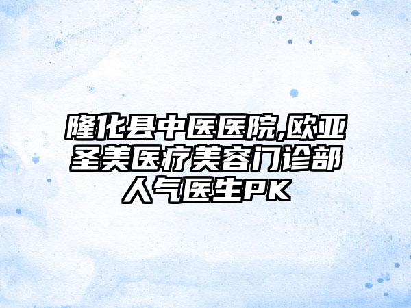 隆化县中医医院,欧亚圣美医疗美容门诊部人气医生PK