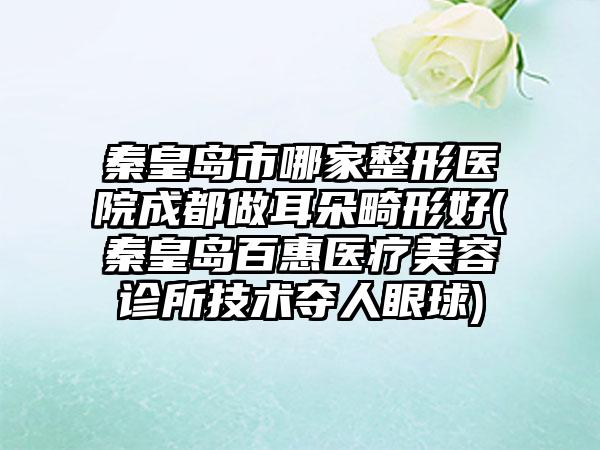 秦皇岛市哪家整形医院成都做耳朵畸形好(秦皇岛百惠医疗美容诊所技术夺人眼球)