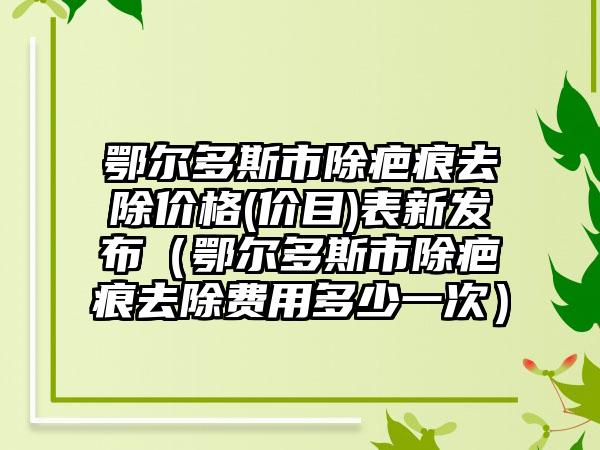 鄂尔多斯市除疤痕去除价格(价目)表新发布(鄂尔多斯市除疤痕去除费用多少一次)