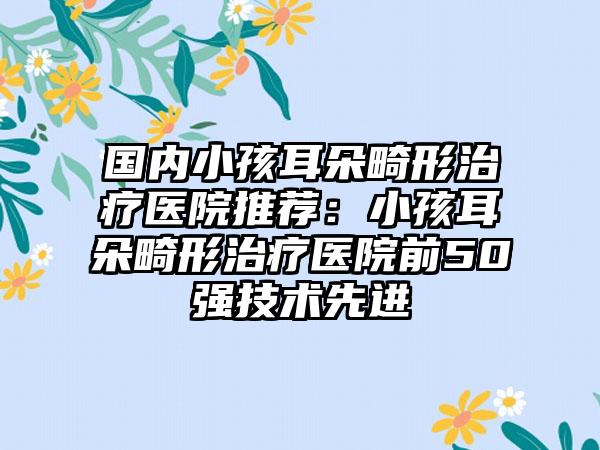 国内小孩耳朵畸形治疗医院推荐：小孩耳朵畸形治疗医院前50强技术先进