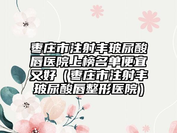 枣庄市注射丰玻尿酸唇医院上榜名单便宜又好(枣庄市注射丰玻尿酸唇整形医院)