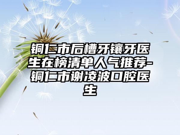 铜仁市后槽牙镶牙医生在榜清单人气推荐-铜仁市谢凌波口腔医生