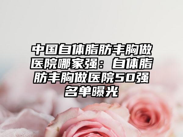 中国自体脂肪丰胸做医院哪家强:自体脂肪丰胸做医院50强名单曝光
