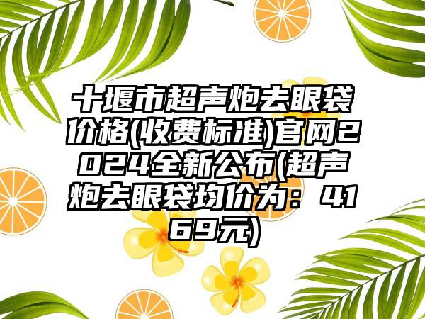 十堰市超声炮去眼袋价格(收费标准)官网2024全新公布(超声炮去眼袋均价为:4169元)
