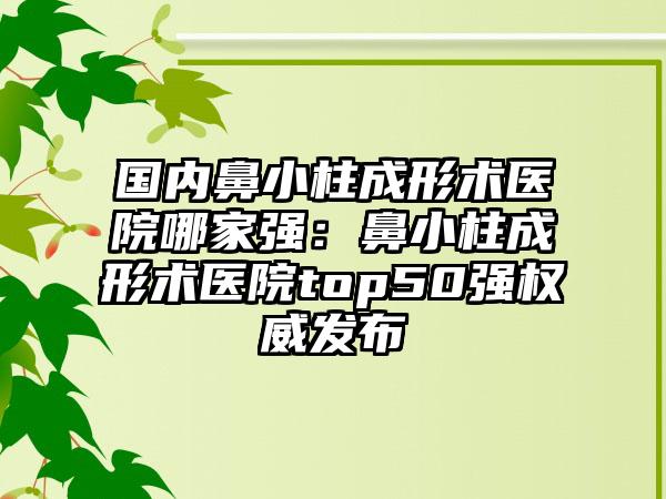 国内鼻小柱成形术医院哪家强:鼻小柱成形术医院top50强权威发布
